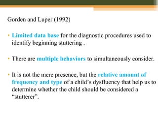 Gorden and Luper (1992)
• Limited data base for the diagnostic procedures used to
identify beginning stuttering .
• There are multiple behaviors to simultaneously consider.
• It is not the mere presence, but the relative amount of
frequency and type of a child’s dysfluency that help us to
determine whether the child should be considered a
“stutterer”.
 