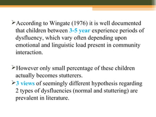According to Wingate (1976) it is well documented
that children between 3-5 year experience periods of
dysfluency, which vary often depending upon
emotional and linguistic load present in community
interaction.
However only small percentage of these children
actually becomes stutterers.
3 views of seemingly different hypothesis regarding
2 types of dysfluencies (normal and stuttering) are
prevalent in literature.
 