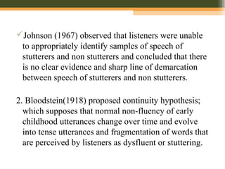 Johnson (1967) observed that listeners were unable
to appropriately identify samples of speech of
stutterers and non stutterers and concluded that there
is no clear evidence and sharp line of demarcation
between speech of stutterers and non stutterers.
2. Bloodstein(1918) proposed continuity hypothesis;
which supposes that normal non-fluency of early
childhood utterances change over time and evolve
into tense utterances and fragmentation of words that
are perceived by listeners as dysfluent or stuttering.
 
