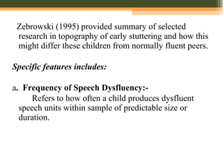 Zebrowski (1995) provided summary of selected
research in topography of early stuttering and how this
might differ these children from normally fluent peers.
Specific features includes:
a. Frequency of Speech Dysfluency:-
Refers to how often a child produces dysfluent
speech units within sample of predictable size or
duration.
 