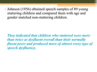 • Johnson (1956) obtained speech samples of 89 young
stuttering children and compared them with age and
gender matched non-stuttering children.
They indicated that children who stuttered were more
than twice as dysfluent overall than their normally
fluent peers and produced more of almost every type of
speech dysfluency.
 