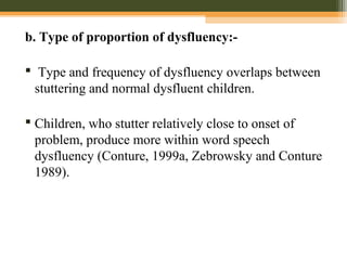 b. Type of proportion of dysfluency:-
 Type and frequency of dysfluency overlaps between
stuttering and normal dysfluent children.
 Children, who stutter relatively close to onset of
problem, produce more within word speech
dysfluency (Conture, 1999a, Zebrowsky and Conture
1989).
 