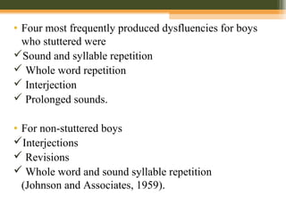 • Four most frequently produced dysfluencies for boys
who stuttered were
Sound and syllable repetition
 Whole word repetition
 Interjection
 Prolonged sounds.
• For non-stuttered boys
Interjections
 Revisions
 Whole word and sound syllable repetition
(Johnson and Associates, 1959).
 