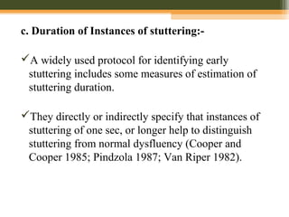 c. Duration of Instances of stuttering:-
A widely used protocol for identifying early
stuttering includes some measures of estimation of
stuttering duration.
They directly or indirectly specify that instances of
stuttering of one sec, or longer help to distinguish
stuttering from normal dysfluency (Cooper and
Cooper 1985; Pindzola 1987; Van Riper 1982).
 