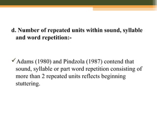 d. Number of repeated units within sound, syllable
and word repetition:-
Adams (1980) and Pindzola (1987) contend that
sound, syllable or part word repetition consisting of
more than 2 repeated units reflects beginning
stuttering.
 