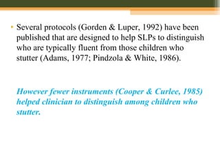 • Several protocols (Gorden & Luper, 1992) have been
published that are designed to help SLPs to distinguish
who are typically fluent from those children who
stutter (Adams, 1977; Pindzola & White, 1986).
However fewer instruments (Cooper & Curlee, 1985)
helped clinician to distinguish among children who
stutter.
 