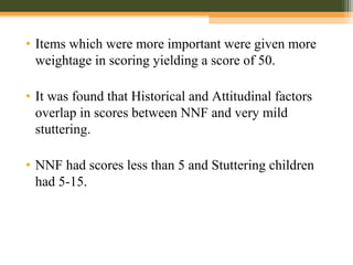 • Items which were more important were given more
weightage in scoring yielding a score of 50.
• It was found that Historical and Attitudinal factors
overlap in scores between NNF and very mild
stuttering.
• NNF had scores less than 5 and Stuttering children
had 5-15.
 