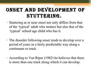 Onset and develOpment Of
stuttering.
• Stuttering at or near onset not only differs from that
of the ‘typical’ adult who stutters but also that of the
‘typical’ school age child who has it.
• The disorder following onset tends to develop over a
period of years in a fairly predictable way along a
continuum or track.
• According to Van Riper (1982) he believes that there
is more than one track along which it can develop.
 
