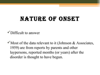 nature Of Onset
Difficult to answer
Most of the data relevant to it (Johnson & Associates,
1959) are from reports by parents and other
laypersons, reported months (or years) after the
disorder is thought to have begun.
 