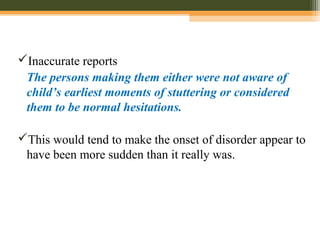 Inaccurate reports
The persons making them either were not aware of
child’s earliest moments of stuttering or considered
them to be normal hesitations.
This would tend to make the onset of disorder appear to
have been more sudden than it really was.
 