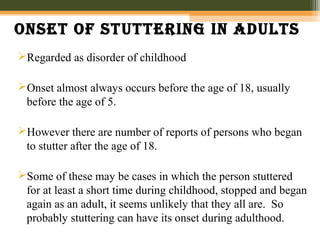 Onset Of stuttering in adults
Regarded as disorder of childhood
Onset almost always occurs before the age of 18, usually
before the age of 5.
However there are number of reports of persons who began
to stutter after the age of 18.
Some of these may be cases in which the person stuttered
for at least a short time during childhood, stopped and began
again as an adult, it seems unlikely that they all are. So
probably stuttering can have its onset during adulthood.
 