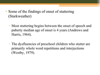 • Some of the findings of onset of stuttering
(Starkweather)
▫ Most stuttering begins between the onset of speech and
puberty median age of onset is 4 years (Andrews and
Harris, 1964).
▫ The dysfluencies of preschool children who stutter are
primarily whole word repetitions and interjections
(Westby, 1979).
 
