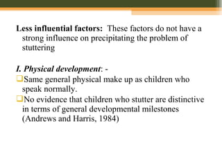 Less influential factors: These factors do not have a
strong influence on precipitating the problem of
stuttering
I. Physical development: -
Same general physical make up as children who
speak normally.
No evidence that children who stutter are distinctive
in terms of general developmental milestones
(Andrews and Harris, 1984)
 
