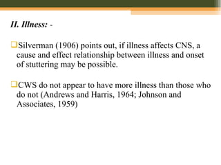 II. Illness: -
Silverman (1906) points out, if illness affects CNS, a
cause and effect relationship between illness and onset
of stuttering may be possible.
CWS do not appear to have more illness than those who
do not (Andrews and Harris, 1964; Johnson and
Associates, 1959)
 