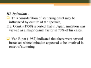 III. Imitation: -
 This consideration of stuttering onset may be
influenced by culture of the speaker,
E.g, Otsuki (1958) reported that in Japan, imitation was
viewed as a major casual factor in 70% of his cases.
 Van Riper (1982) indicated that there were several
instances where imitation appeared to be involved in
onset of stuttering
 
