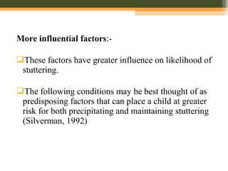 More influential factors:-
These factors have greater influence on likelihood of
stuttering.
The following conditions may be best thought of as
predisposing factors that can place a child at greater
risk for both precipitating and maintaining stuttering
(Silverman, 1992)
 