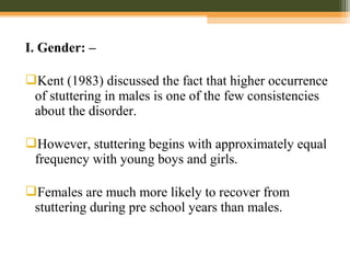 I. Gender: –
Kent (1983) discussed the fact that higher occurrence
of stuttering in males is one of the few consistencies
about the disorder.
However, stuttering begins with approximately equal
frequency with young boys and girls.
Females are much more likely to recover from
stuttering during pre school years than males.
 