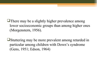 There may be a slightly higher prevalence among
lower socioeconomic groups than among higher ones
(Morgenstern, 1956).
Stuttering may be more prevalent among retarded in
particular among children with Down’s syndrome
(Gens, 1951; Edson, 1964)
 