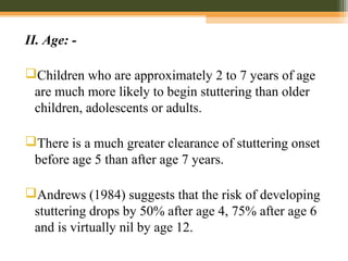 II. Age: -
Children who are approximately 2 to 7 years of age
are much more likely to begin stuttering than older
children, adolescents or adults.
There is a much greater clearance of stuttering onset
before age 5 than after age 7 years.
Andrews (1984) suggests that the risk of developing
stuttering drops by 50% after age 4, 75% after age 6
and is virtually nil by age 12.
 