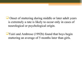  Onset of stuttering during middle or later adult years
is extremely a rate is likely to occur only in cases of
neurological or psychological origin.
Yairi and Ambrose (1992b) found that boys begin
stuttering an average of 5 months later than girls.
 