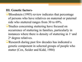 III. Genetic factors-
Bloodstein (1995) review indicates that percentage
of persons who have relatives on maternal or paternal
side who stuttered ranges from 30 to 69%.
Studies concerning stuttering have focused on
occurrence of stuttering in families, particularly in
instances where there is density of stuttering in 1st
and
2nd
degree relatives.
Research during past few decades has indicated a
genetic component in selected groups of people who
stutter (Cox, Seider and Kidd, 1984)
 