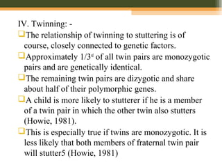 IV. Twinning: -
The relationship of twinning to stuttering is of
course, closely connected to genetic factors.
Approximately 1/3rd
of all twin pairs are monozygotic
pairs and are genetically identical.
The remaining twin pairs are dizygotic and share
about half of their polymorphic genes.
A child is more likely to stutterer if he is a member
of a twin pair in which the other twin also stutters
(Howie, 1981).
This is especially true if twins are monozygotic. It is
less likely that both members of fraternal twin pair
will stutter5 (Howie, 1981)
 