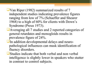 Van Riper (1982) summarized results of 7
independent studies indicating prevalence figures
ranging from low of 7% (Schaeffer and Shearer
1968) to a high of 60% for clients with Down’s
Syndrome (Preus 1973).
Averaging all 7 studies and 2 reported categories of
general retardates and monogloids results in
prevalence figure of 24%.
In addition developmental delays and neuro-
pathological influences can mask identification of
fluency disorders.
Studies indicate that both verbal and non verbal
intelligence is slightly lower in speakers who stutter
in contrast to control subjects.
 