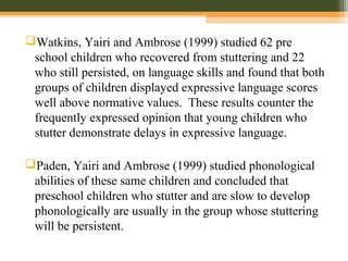Watkins, Yairi and Ambrose (1999) studied 62 pre
school children who recovered from stuttering and 22
who still persisted, on language skills and found that both
groups of children displayed expressive language scores
well above normative values. These results counter the
frequently expressed opinion that young children who
stutter demonstrate delays in expressive language.
Paden, Yairi and Ambrose (1999) studied phonological
abilities of these same children and concluded that
preschool children who stutter and are slow to develop
phonologically are usually in the group whose stuttering
will be persistent.
 