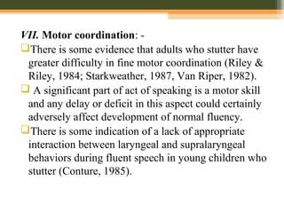 VII. Motor coordination: -
There is some evidence that adults who stutter have
greater difficulty in fine motor coordination (Riley &
Riley, 1984; Starkweather, 1987, Van Riper, 1982).
 A significant part of act of speaking is a motor skill
and any delay or deficit in this aspect could certainly
adversely affect development of normal fluency.
There is some indication of a lack of appropriate
interaction between laryngeal and supralaryngeal
behaviors during fluent speech in young children who
stutter (Conture, 1985).
 