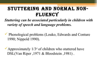 Stuttering and normal non-
Fluency
Stuttering can be associated particularly in children with
variety of speech and language problems.
 Phonological problems (Louko, Edwards and Conture
1990; Nippold 1990).
Approximately 1/3rd
of children who stuttered have
DSL(Van Riper ,1971 & Bloodstein ,1981) .
 