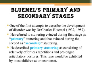 Bluemel’s primary anD
seconDary stages
One of the first attempts to describe the development
of disorder was by Dr.Charles Bluemel (1932, 1957).
 He referred to stuttering evinced during first stage as
“primary” stuttering and that evinced during the
second as “secondary” stuttering.
 He described primary stuttering as consisting of
relatively effortless repetitions and prolonged
articulatory postures. This type would be exhibited
by most children at or near onset.
 
