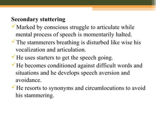 Secondary stuttering
Marked by conscious struggle to articulate while
mental process of speech is momentarily halted.
The stammerers breathing is disturbed like wise his
vocalization and articulation.
He uses starters to get the speech going.
He becomes conditioned against difficult words and
situations and he develops speech aversion and
avoidance.
He resorts to synonyms and circumlocutions to avoid
his stammering.
 