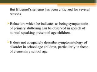 But Bluemel’s scheme has been criticized for several
reasons.
Behaviors which he indicates as being symptomatic
of primary stuttering can be observed in speech of
normal speaking preschool age children.
It does not adequately describe symptomatology of
disorder in school age children, particularly in those
of elementary school age.
 