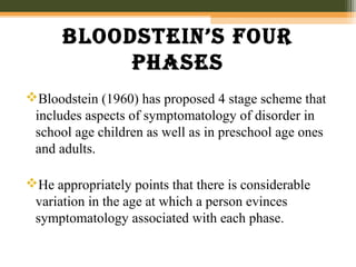 BlooDstein’s four
phases
Bloodstein (1960) has proposed 4 stage scheme that
includes aspects of symptomatology of disorder in
school age children as well as in preschool age ones
and adults.
He appropriately points that there is considerable
variation in the age at which a person evinces
symptomatology associated with each phase.
 