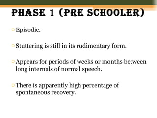 phase 1 (pre schooler)
oEpisodic.
oStuttering is still in its rudimentary form.
oAppears for periods of weeks or months between
long internals of normal speech.
oThere is apparently high percentage of
spontaneous recovery.
 