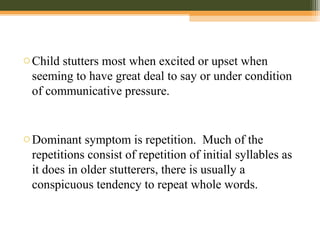 oChild stutters most when excited or upset when
seeming to have great deal to say or under condition
of communicative pressure.
oDominant symptom is repetition. Much of the
repetitions consist of repetition of initial syllables as
it does in older stutterers, there is usually a
conspicuous tendency to repeat whole words.
 