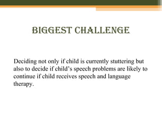 BiggeSt cHallenge
Deciding not only if child is currently stuttering but
also to decide if child’s speech problems are likely to
continue if child receives speech and language
therapy.
 