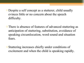 oDespite a self concept as a stutterer, child usually
evinces little or no concern about the speech
difficulty.
oThere is absence of features of advanced stuttering as
anticipation of stuttering, substitution, avoidance of
speaking circumlocution, word sound and situation
fears.
oStuttering increases chiefly under conditions of
excitement and when the child is speaking rapidly.
 
