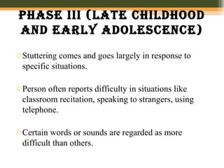 phase iii (late chilDhooD
anD early aDolescence)
oStuttering comes and goes largely in response to
specific situations.
oPerson often reports difficulty in situations like
classroom recitation, speaking to strangers, using
telephone.
oCertain words or sounds are regarded as more
difficult than others.
 