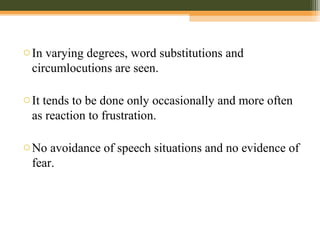 oIn varying degrees, word substitutions and
circumlocutions are seen.
oIt tends to be done only occasionally and more often
as reaction to frustration.
oNo avoidance of speech situations and no evidence of
fear.
 