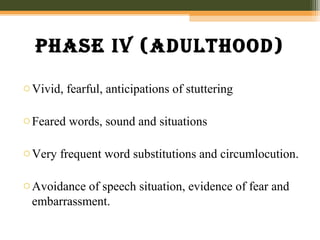 phase iv (aDulthooD)
oVivid, fearful, anticipations of stuttering
oFeared words, sound and situations
oVery frequent word substitutions and circumlocution.
oAvoidance of speech situation, evidence of fear and
embarrassment.
 