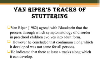 van riper’s tracks of
stuttering
Van Riper (1982) agreed with Bloodstein that the
process through which symptomatology of disorder
in preschool children evolves into adult form.
 However he concluded that continuum along which
it developed was not same for all persons.
He indicated that there at least 4 tracks along which
it can develop.
 