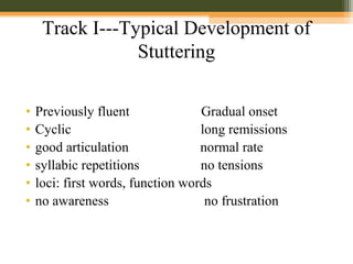 Track I---Typical Development of
Stuttering
• Previously fluent Gradual onset
• Cyclic long remissions
• good articulation normal rate
• syllabic repetitions no tensions
• loci: first words, function words
• no awareness no frustration
 