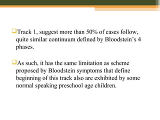 Track 1, suggest more than 50% of cases follow,
quite similar continuum defined by Bloodstein’s 4
phases.
As such, it has the same limitation as scheme
proposed by Bloodstein symptoms that define
beginning of this track also are exhibited by some
normal speaking preschool age children.
 