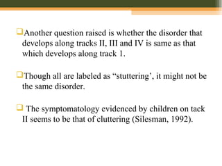 Another question raised is whether the disorder that
develops along tracks II, III and IV is same as that
which develops along track 1.
Though all are labeled as “stuttering’, it might not be
the same disorder.
 The symptomatology evidenced by children on tack
II seems to be that of cluttering (Silesman, 1992).
 