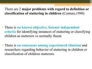 There are 2 major problems with regard to definition or
classification of stuttering in children (Conture,1990)
• There is no known objective, listener independent
criteria for identifying instances of stuttering or classifying
children as stutterers vs normally fluent.
• There is no consensus among experienced clinician and
researchers regarding behavior of stuttering in children or
classification of children stutterers.
 