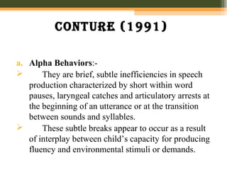 Conture (1991)
a. Alpha Behaviors:-
 They are brief, subtle inefficiencies in speech
production characterized by short within word
pauses, laryngeal catches and articulatory arrests at
the beginning of an utterance or at the transition
between sounds and syllables.
 These subtle breaks appear to occur as a result
of interplay between child’s capacity for producing
fluency and environmental stimuli or demands.
 