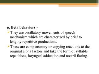 b. Beta behaviors:-
They are oscillatory movements of speech
mechanism which are characterized by brief to
lengthy repetitive productions.
These are compensatory or copying reactions to the
original alpha factors and take the form of syllable
repetitions, laryngeal adduction and nostril flaring.
 
