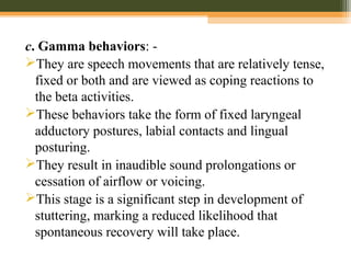 c. Gamma behaviors: -
They are speech movements that are relatively tense,
fixed or both and are viewed as coping reactions to
the beta activities.
These behaviors take the form of fixed laryngeal
adductory postures, labial contacts and lingual
posturing.
They result in inaudible sound prolongations or
cessation of airflow or voicing.
This stage is a significant step in development of
stuttering, marking a reduced likelihood that
spontaneous recovery will take place.
 