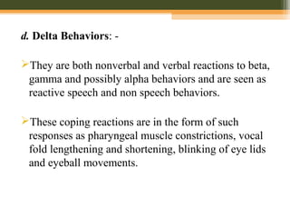 d. Delta Behaviors: -
They are both nonverbal and verbal reactions to beta,
gamma and possibly alpha behaviors and are seen as
reactive speech and non speech behaviors.
These coping reactions are in the form of such
responses as pharyngeal muscle constrictions, vocal
fold lengthening and shortening, blinking of eye lids
and eyeball movements.
 